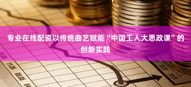 专业在线配资以传统曲艺赋能“中国工人大思政课”的创新实践
