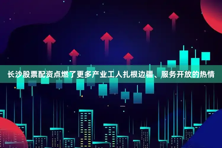 长沙股票配资点燃了更多产业工人扎根边疆、服务开放的热情
