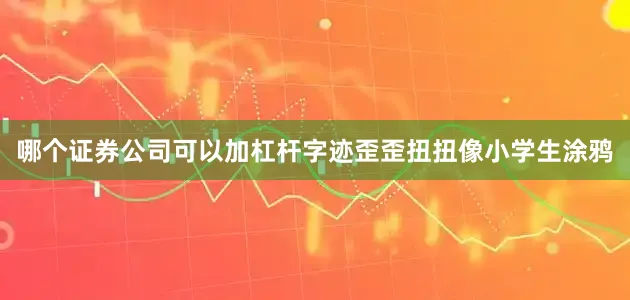 哪个证券公司可以加杠杆字迹歪歪扭扭像小学生涂鸦