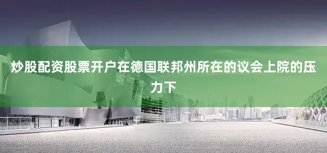 炒股配资股票开户在德国联邦州所在的议会上院的压力下