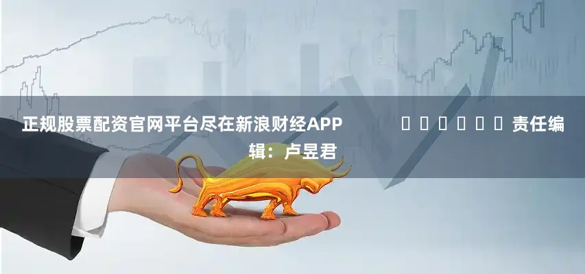 正规股票配资官网平台尽在新浪财经APP            						责任编辑：卢昱君