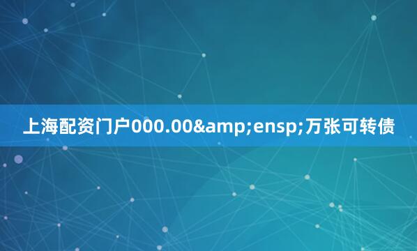 上海配资门户000.00&ensp;万张可转债