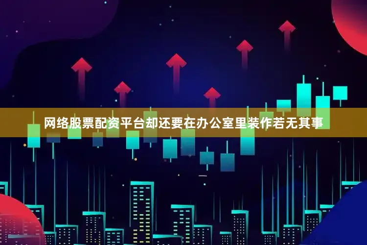 网络股票配资平台却还要在办公室里装作若无其事